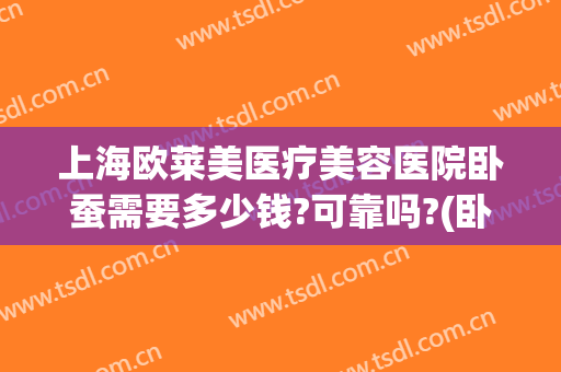 上海欧莱美医疗美容医院卧蚕需要多少钱?可靠吗?(卧蚕整形需要多少钱)