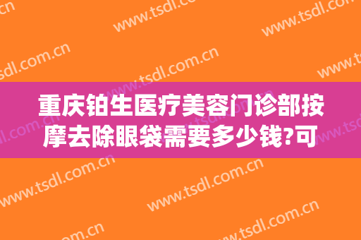 重庆铂生医疗美容门诊部按摩去除眼袋需要多少钱?可靠吗?(重庆铂生整形医院)