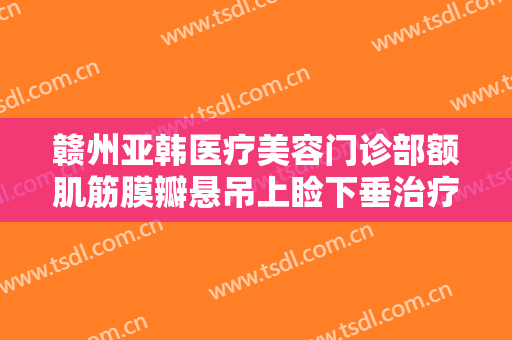 赣州亚韩医疗美容门诊部额肌筋膜瓣悬吊上睑下垂治疗大楷需要多少费用?可靠吗?