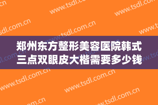 郑州东方整形美容医院韩式三点双眼皮大楷需要多少钱?贵不贵?(做韩式三点双眼皮的价钱)