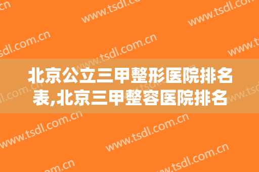 北京公立三甲整形医院排名表,北京三甲整容医院排名表(北京三甲医院美容整形科排名)