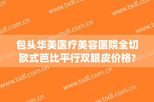 包头华美医疗美容医院全切欧式芭比平行双眼皮价格?怎么样?(包头华美整形医院怎么样)