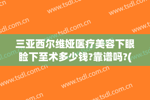 三亚西尔维娅医疗美容下眼睑下至术多少钱?靠谱吗?(西尔维娅医疗美容医院怎么样)