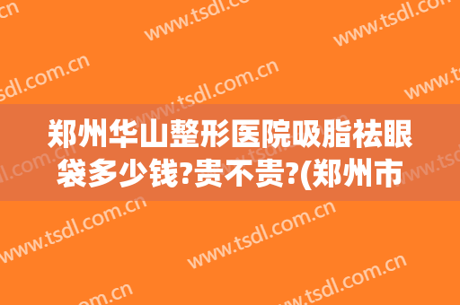 郑州华山整形医院吸脂祛眼袋多少钱?贵不贵?(郑州市哪里割眼袋好)