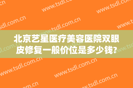 北京艺星医疗美容医院双眼皮修复一般价位是多少钱?效果怎么样?(艺星整形医疗美容医院怎么样)