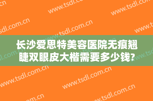 长沙爱思特美容医院无痕翘睫双眼皮大楷需要多少钱?有哪些优势?