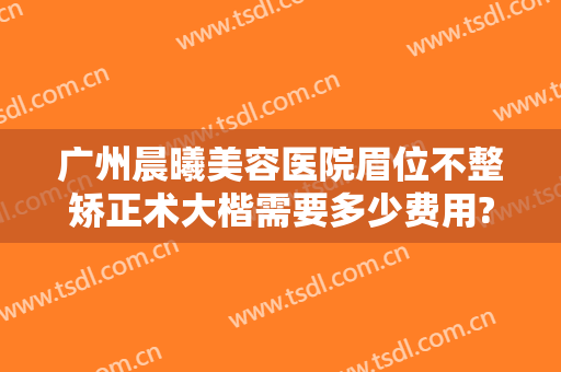 广州晨曦美容医院眉位不整矫正术大楷需要多少费用?可靠吗?