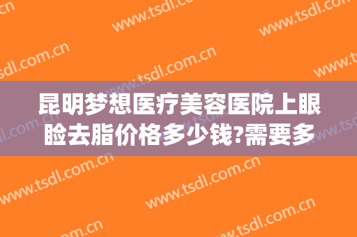 昆明梦想医疗美容医院上眼睑去脂价格多少钱?需要多久恢复?(梦想美容整形医院昆明)