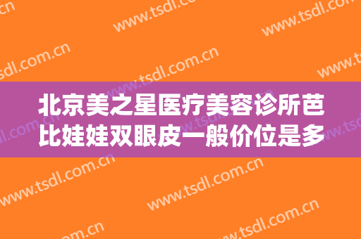 北京美之星医疗美容诊所芭比娃娃双眼皮一般价位是多少?靠谱吗?(芭莎美恩医疗整形医院怎么样)