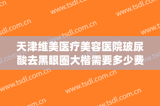 天津维美医疗美容医院玻尿酸去黑眼圈大楷需要多少费用?贵不贵?(医美去黑眼圈是永久的吗)
