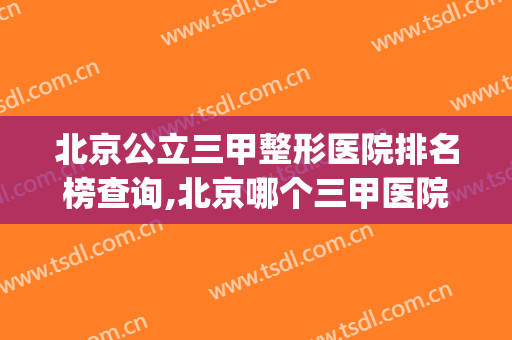 北京公立三甲整形医院排名榜查询,北京哪个三甲医院整形科比较好(北京三甲整形医院哪家最好排行榜)