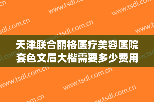 天津联合丽格医疗美容医院套色文眉大楷需要多少费用?可靠吗?(天津联合丽格双眼皮价格)