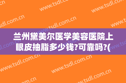 兰州黛美尔医学美容医院上眼皮抽脂多少钱?可靠吗?(眼皮抽脂割双眼皮多少钱)
