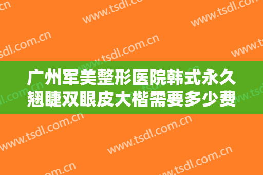 广州军美整形医院韩式永久翘睫双眼皮大楷需要多少费用?有哪些优势?