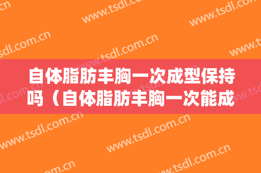 自体脂肪丰胸一次成型保持吗（自体脂肪丰胸一次能成功吗）(自体脂肪丰胸失败的多)