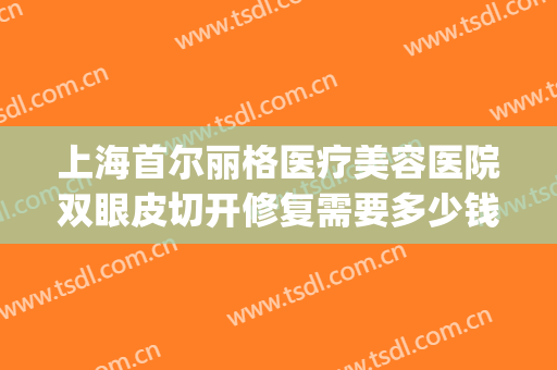 上海首尔丽格医疗美容医院双眼皮切开修复需要多少钱?怎么样?(上海的首尔丽格医院怎么样)