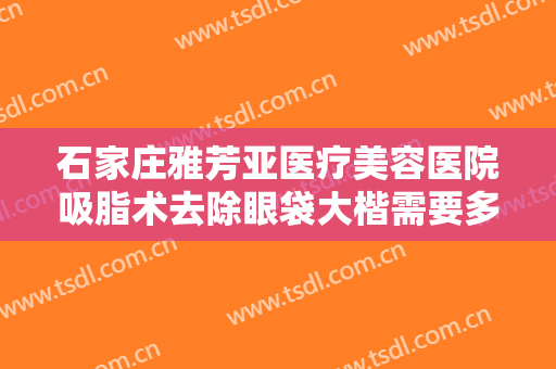 石家庄雅芳亚医疗美容医院吸脂术去除眼袋大楷需要多少费用?有哪些优势?
