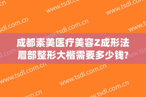 成都素美医疗美容Z成形法眉部整形大楷需要多少钱?效果怎么样?(成都素美医疗整形医院官网)