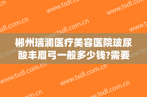 郴州瑞澜医疗美容医院玻尿酸丰眉弓一般多少钱?需要多久恢复?(郴州瑞澜整形医院好不好)