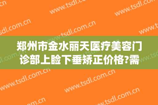 郑州市金水丽天医疗美容门诊部上睑下垂矫正价格?需要多久恢复?(郑州眼睑下垂手术费大约多少钱)