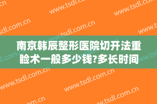 南京韩辰整形医院切开法重睑术一般多少钱?多长时间恢复?(韩辰整形医院)