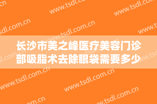 长沙市美之峰医疗美容门诊部吸脂术去除眼袋需要多少钱?贵不贵?(长沙眼袋抽脂手术)