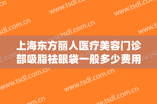 上海东方丽人医疗美容门诊部吸脂祛眼袋一般多少费用?有哪些优势?(上海面部吸脂医院)