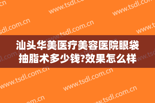 汕头华美医疗美容医院眼袋抽脂术多少钱?效果怎么样?(汕头眼袋手术多少钱)