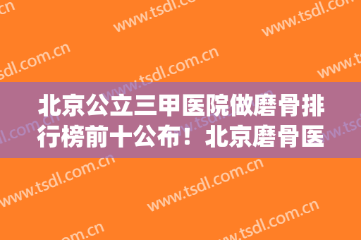 北京公立三甲医院做磨骨排行榜前十公布！北京磨骨医生排名(北京磨骨最有名的医生)