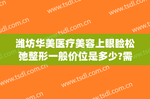 潍坊华美医疗美容上眼睑松弛整形一般价位是多少?需要多久恢复?(潍坊华美整形医院)