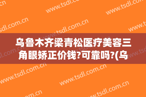 乌鲁木齐梁青松医疗美容三角眼矫正价钱?可靠吗?(乌鲁木齐梁青松整形医院)