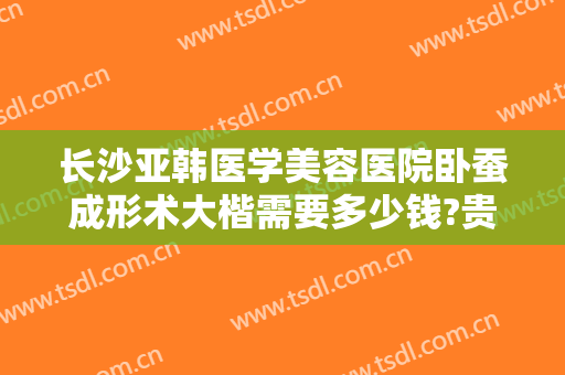 长沙亚韩医学美容医院卧蚕成形术大楷需要多少钱?贵不贵?