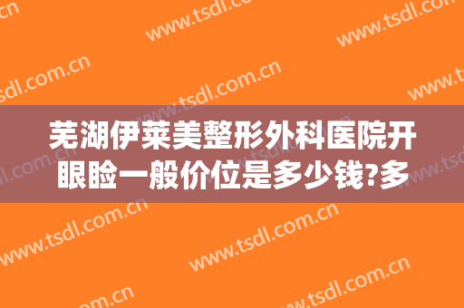 芜湖伊莱美整形外科医院开眼睑一般价位是多少钱?多长时间恢复?(医美开眼角多少钱)