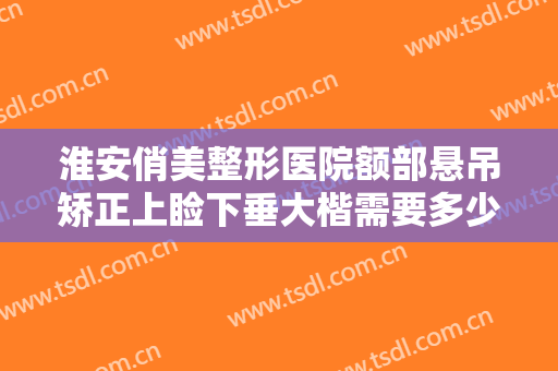 淮安俏美整形医院额部悬吊矫正上睑下垂大楷需要多少钱?多长时间恢复?