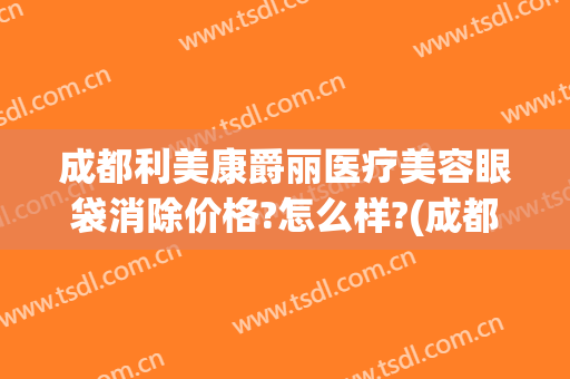 成都利美康爵丽医疗美容眼袋消除价格?怎么样?(成都健丽去眼袋多少钱)
