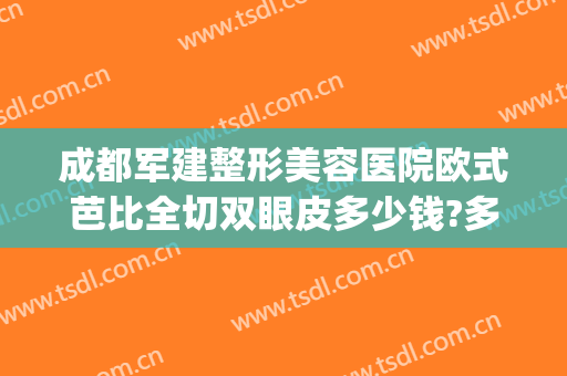 成都军建整形美容医院欧式芭比全切双眼皮多少钱?多长时间恢复?(成都最好的割双眼皮医院)
