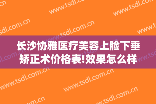 长沙协雅医疗美容上脸下垂矫正术价格表!效果怎么样?(长沙协雅整形美容医院优惠)