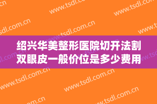 绍兴华美整形医院切开法割双眼皮一般价位是多少费用?有哪些优势?(切开双眼皮手术费用)