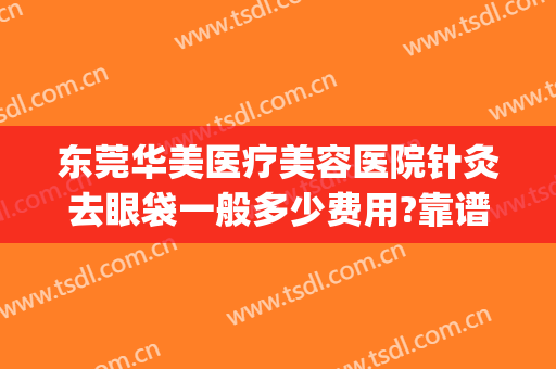 东莞华美医疗美容医院针灸去眼袋一般多少费用?靠谱吗?(华美整形美容医院做眼袋多少钱)