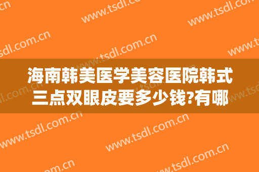 海南韩美医学美容医院韩式三点双眼皮要多少钱?有哪些优势?(韩式双眼皮要多少费用)