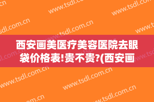 西安画美医疗美容医院去眼袋价格表!贵不贵?(西安画美医疗美容医院去眼袋价格表!贵不贵呀)
