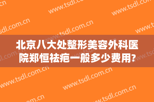 北京八大处整形美容外科医院郑恒祛疤一般多少费用?可靠吗?(北京八大处医疗整形医院)