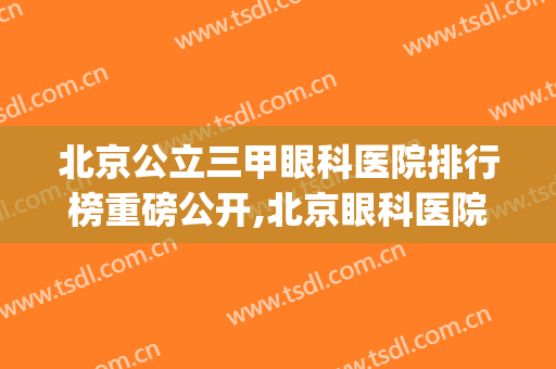 北京公立三甲眼科医院排行榜重磅公开,北京眼科医院哪家好(北京眼科医院哪家最好)
