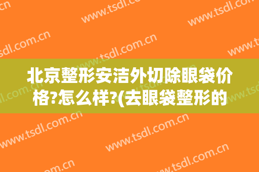 北京整形安洁外切除眼袋价格?怎么样?(去眼袋整形的价格)