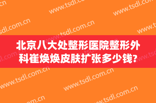 北京八大处整形医院整形外科崔焕焕皮肤扩张多少钱?多长时间恢复?(北京市整形医院 八大处)