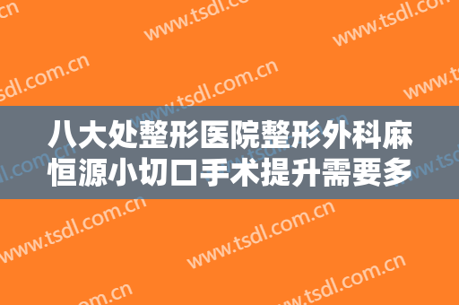 八大处整形医院整形外科麻恒源小切口手术提升需要多少钱?可靠吗?