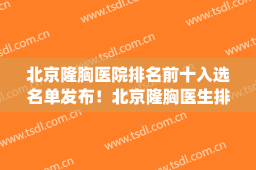 北京隆胸医院排名前十入选名单发布！北京隆胸医生排名(北京隆胸医院排名三甲)