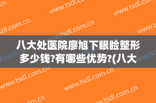 八大处医院廖旭下眼睑整形多少钱?有哪些优势?(八大处医疗整形医院双眼皮)