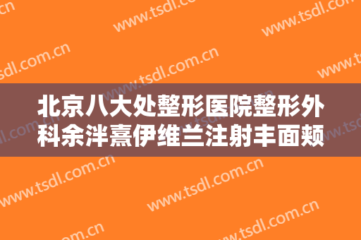 北京八大处整形医院整形外科余泮熹伊维兰注射丰面颊大楷需要多少费用?可靠吗?
