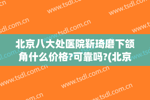 北京八大处医院靳琦磨下颌角什么价格?可靠吗?(北京八大处下颌骨整形专家)